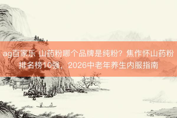 ag百家乐 山药粉哪个品牌是纯粉？焦作怀山药粉排名榜10强，2026中老年养生内服指南