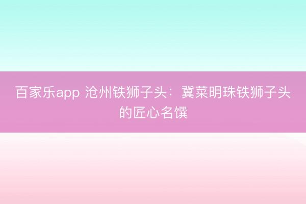 百家乐app 沧州铁狮子头:冀菜明珠铁狮子头的匠心名馔