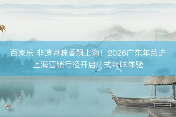百家乐 非遗粤味香飘上海！2026广东年菜进上海营销行径开启广式年味体验