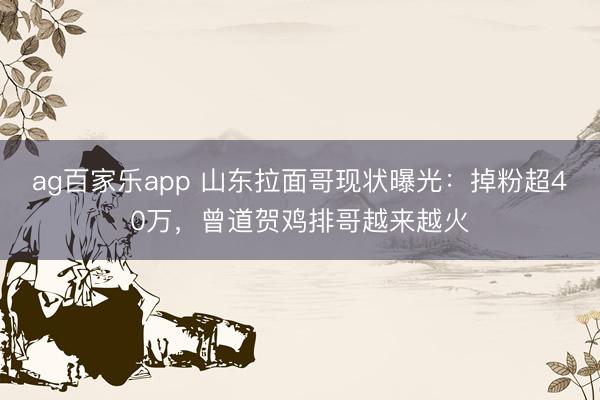 ag百家乐app 山东拉面哥现状曝光：掉粉超40万，曾道贺鸡排哥越来越火