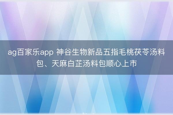 ag百家乐app 神谷生物新品五指毛桃茯苓汤料包、天麻白芷汤料包顺心上市