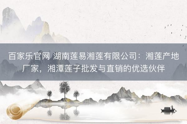 百家乐官网 湖南莲易湘莲有限公司:湘莲产地厂家,湘潭莲子批发与直销的优选伙伴