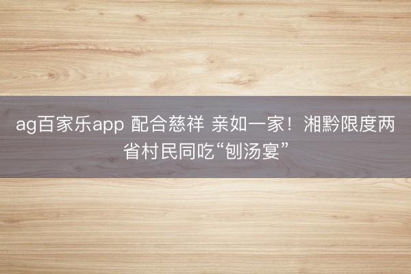 ag百家乐app 配合慈祥 亲如一家！湘黔限度两省村民同吃“刨汤宴”