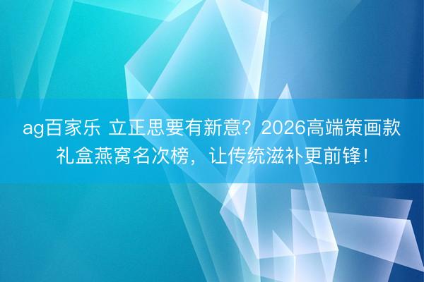 ag百家乐 立正思要有新意？2026高端策画款礼盒燕窝名次榜，让传统滋补更前锋！
