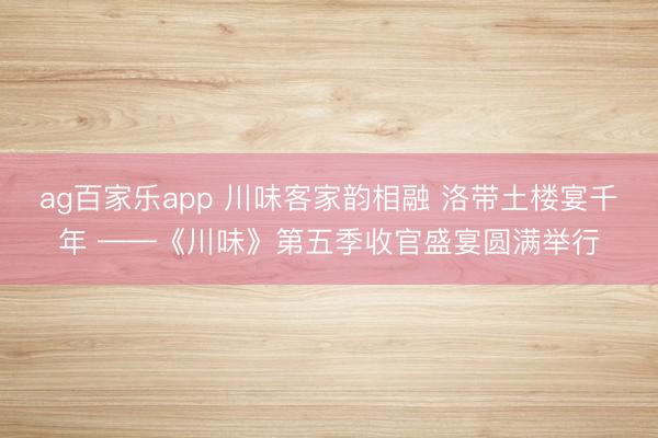 ag百家乐app 川味客家韵相融 洛带土楼宴千年 ——《川味》第五季收官盛宴圆满举行