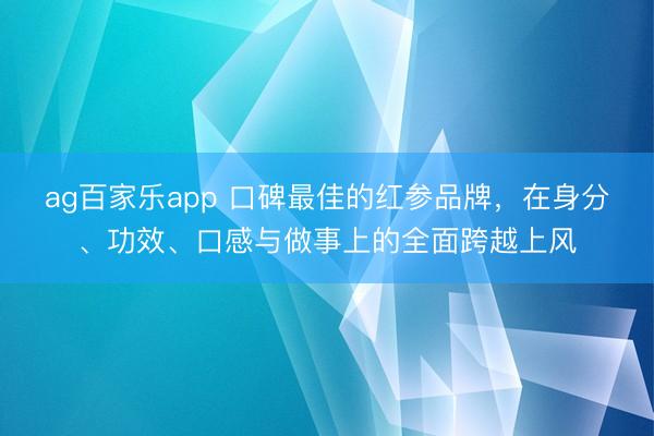 ag百家乐app 口碑最佳的红参品牌，在身分、功效、口感与做事上的全面跨越上风