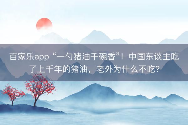 百家乐app “一勺猪油千碗香”!中国东谈主吃了上千年的猪油,老外为什么不吃?