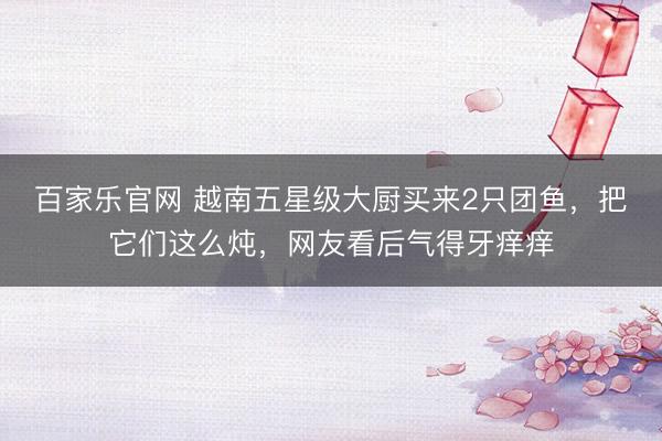 百家乐官网 越南五星级大厨买来2只团鱼,把它们这么炖,网友看后气得牙痒痒