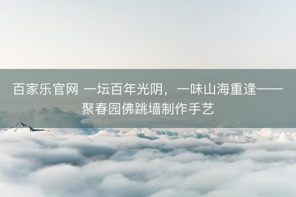 百家乐官网 一坛百年光阴，一味山海重逢——聚春园佛跳墙制作手艺