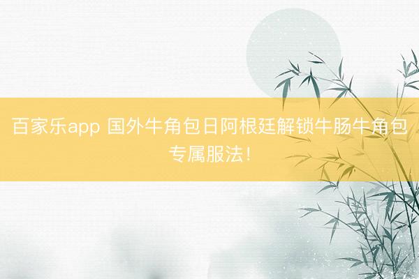 百家乐app 国外牛角包日阿根廷解锁牛肠牛角包专属服法！