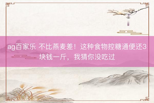 ag百家乐 不比燕麦差！这种食物控糖通便还3块钱一斤，我猜你没吃过