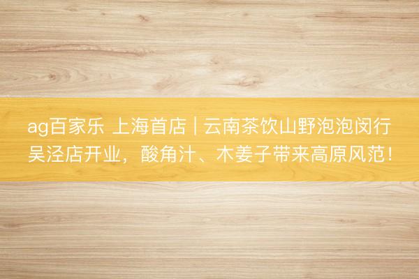 ag百家乐 上海首店 | 云南茶饮山野泡泡闵行吴泾店开业,酸角汁、木姜子带来高原风范!
