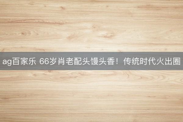 ag百家乐 66岁肖老配头馒头香！传统时代火出圈