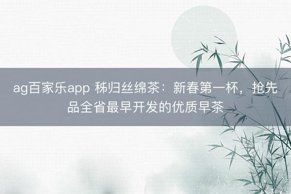 ag百家乐app 秭归丝绵茶:新春第一杯,抢先品全省最早开发的优质早茶