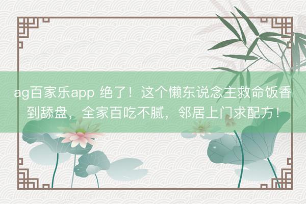 ag百家乐app 绝了!这个懒东说念主救命饭香到舔盘,全家百吃不腻,邻居上门求配方!