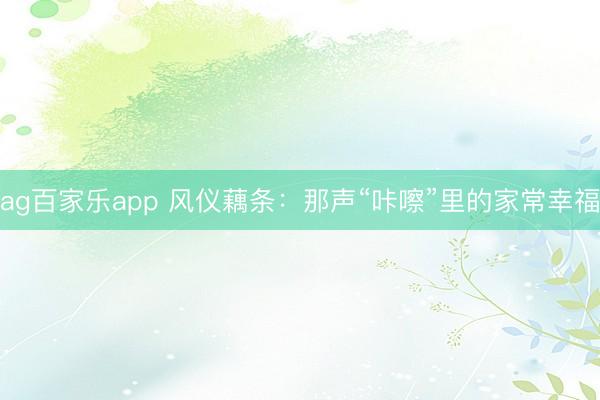 ag百家乐app 风仪藕条：那声“咔嚓”里的家常幸福