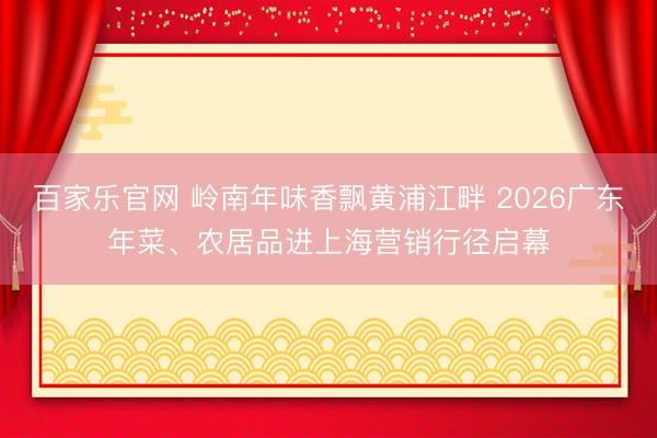 百家乐官网 岭南年味香飘黄浦江畔 2026广东年菜、农居品进上海营销行径启幕