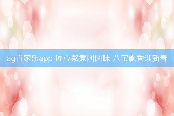 ag百家乐app 匠心熬煮团圆味 八宝飘香迎新春