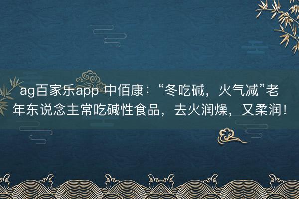 ag百家乐app 中佰康：“冬吃碱，火气减”老年东说念主常吃碱性食品，去火润燥，又柔润！