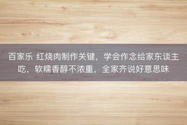 百家乐 红烧肉制作关键,学会作念给家东谈主吃,软糯香醇不浓重,全家齐说好意思味