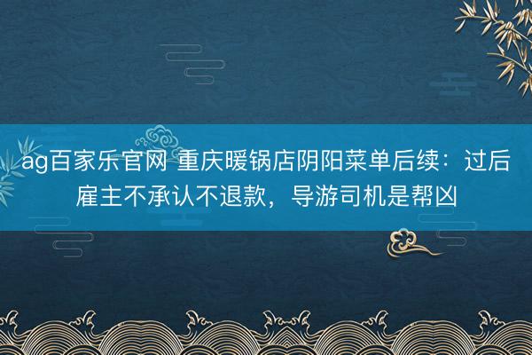 ag百家乐官网 重庆暖锅店阴阳菜单后续：过后雇主不承认不退款，导游司机是帮凶