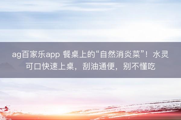 ag百家乐app 餐桌上的“自然消炎菜”！水灵可口快速上桌，刮油通便，别不懂吃