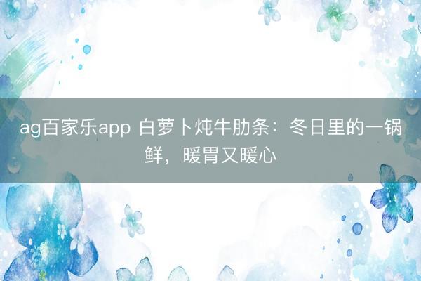 ag百家乐app 白萝卜炖牛肋条：冬日里的一锅鲜，暖胃又暖心