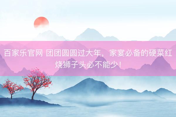 百家乐官网 团团圆圆过大年，家宴必备的硬菜红烧狮子头必不能少！
