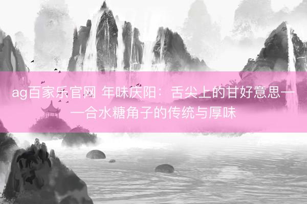 ag百家乐官网 年味庆阳：舌尖上的甘好意思——合水糖角子的传统与厚味