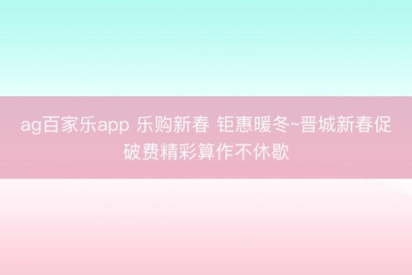ag百家乐app 乐购新春 钜惠暖冬~晋城新春促破费精彩算作不休歇