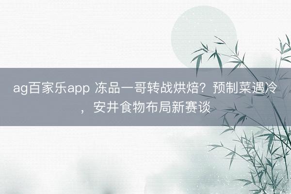 ag百家乐app 冻品一哥转战烘焙?预制菜遇冷,安井食物布局新赛谈
