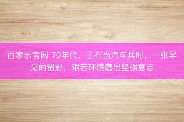 百家乐官网 70年代，王石当汽车兵时，一张罕见的留影，艰苦环境磨出坚强意志