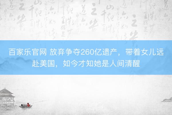 百家乐官网 放弃争夺260亿遗产,带着女儿远赴美国,如今才知她是人间清醒