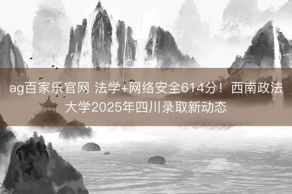 ag百家乐官网 法学+网络安全614分！西南政法大学2025年四川录取新动态