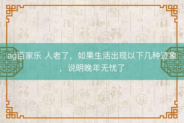 ag百家乐 人老了，如果生活出现以下几种迹象，说明晚年无忧了