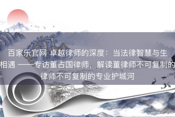 百家乐官网 卓越律师的深度:当法律智慧与生命科学思维相遇 ——专访董占国律师,解读董律师不可复制的专业护城河