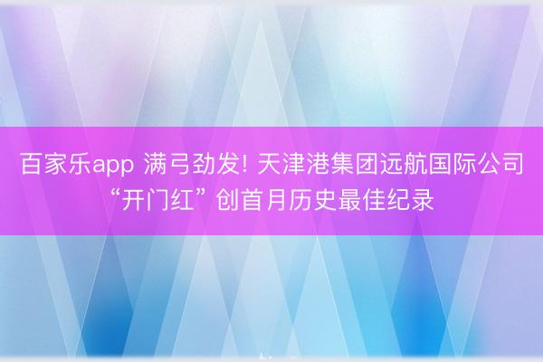 百家乐app 满弓劲发! 天津港集团远航国际公司“开门红” 创首月历史最佳纪录