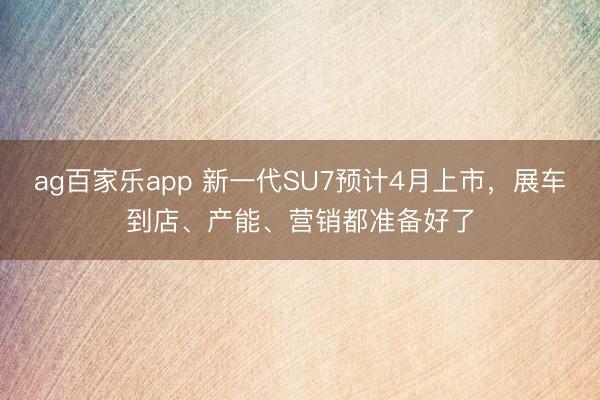 ag百家乐app 新一代SU7预计4月上市，展车到店、产能、营销都准备好了