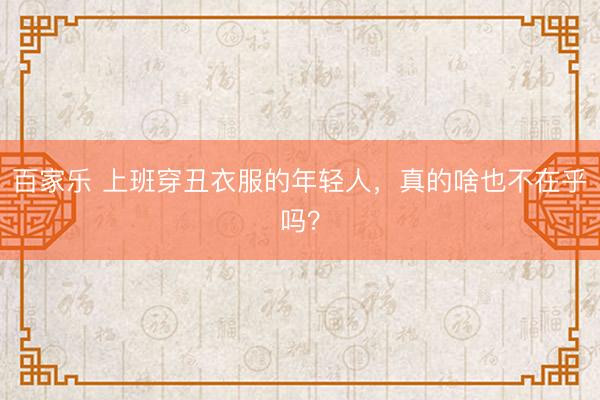 百家乐 上班穿丑衣服的年轻人,真的啥也不在乎吗?