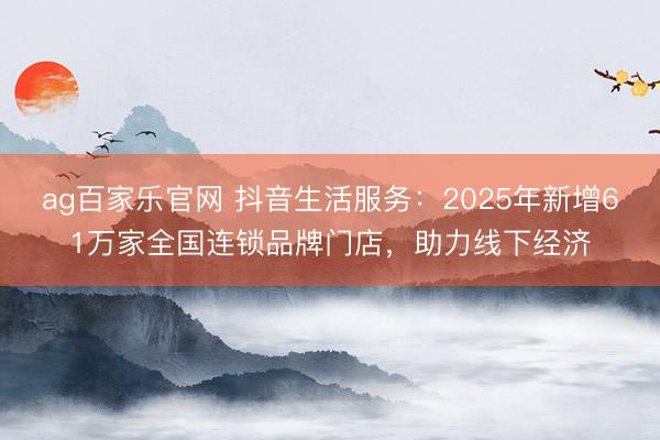 ag百家乐官网 抖音生活服务：2025年新增61万家全国连锁品牌门店，助力线下经济