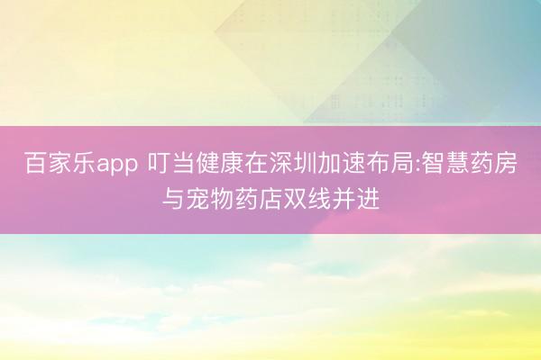 百家乐app 叮当健康在深圳加速布局:智慧药房与宠物药店双线并进