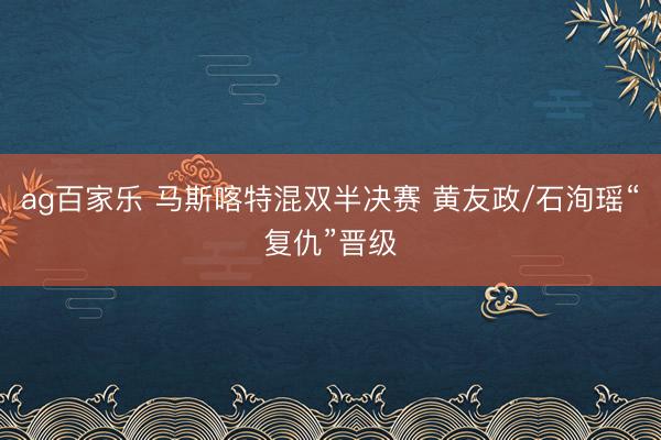 ag百家乐 马斯喀特混双半决赛 黄友政/石洵瑶“复仇”晋级