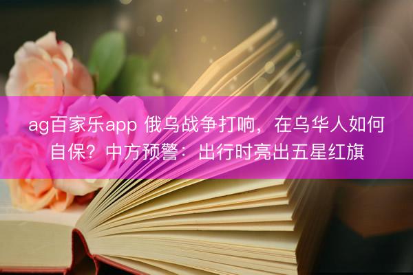 ag百家乐app 俄乌战争打响，在乌华人如何自保？中方预警：出行时亮出五星红旗