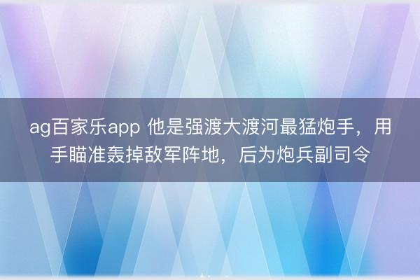 ag百家乐app 他是强渡大渡河最猛炮手，用手瞄准轰掉敌军阵地，后为炮兵副司令
