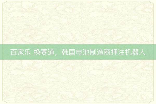 百家乐 换赛道，韩国电池制造商押注机器人