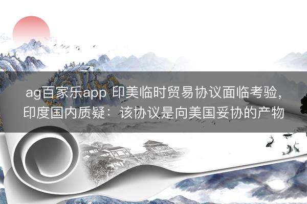 ag百家乐app 印美临时贸易协议面临考验,印度国内质疑:该协议是向美国妥协的产物