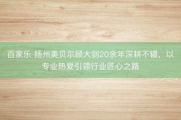 百家乐 扬州美贝尔顾大剑20余年深耕不辍,以专业热爱引领行业匠心之路