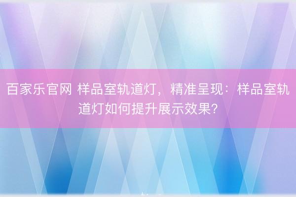 百家乐官网 样品室轨道灯,精准呈现:样品室轨道灯如何提升展示效果?