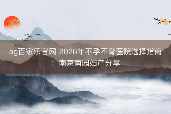 ag百家乐官网 2026年不孕不育医院选择指南：南京南园妇产分享