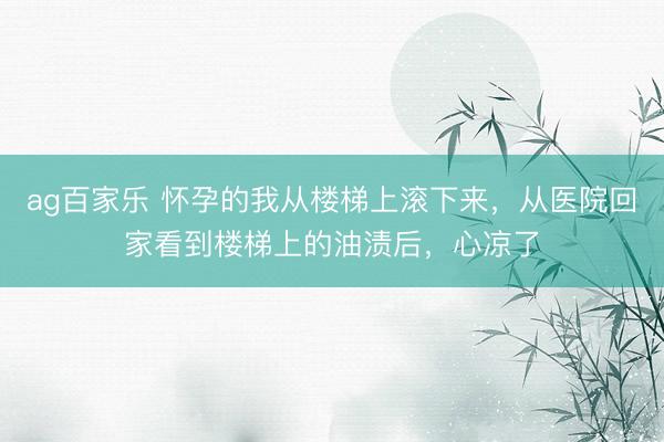 ag百家乐 怀孕的我从楼梯上滚下来，从医院回家看到楼梯上的油渍后，心凉了